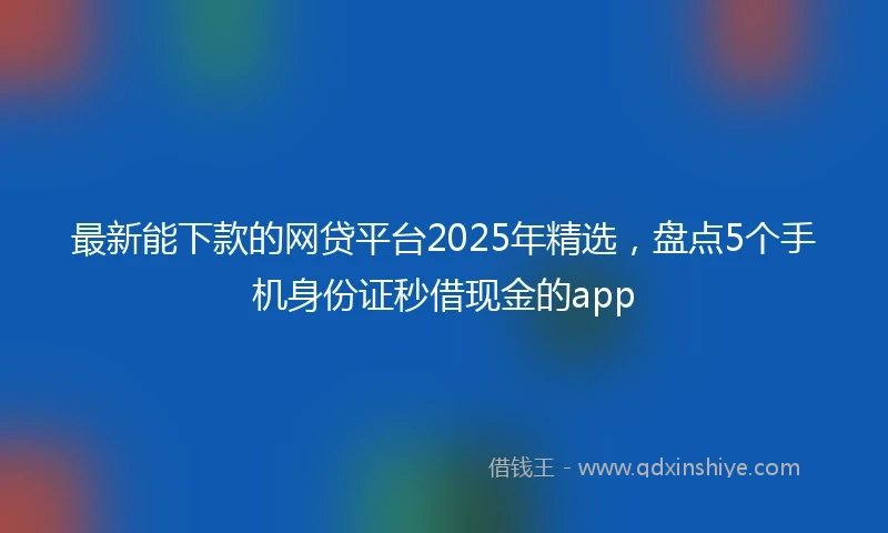 最新能下款的网贷平台2025年精选，盘点5个手机身份证秒借现金的app