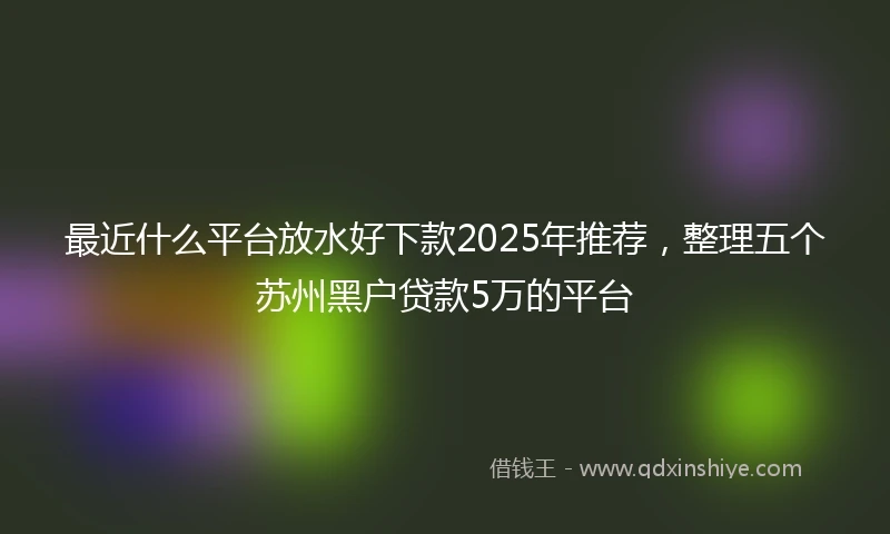 最近什么平台放水好下款2025年推荐，整理五个苏州黑户贷款5万的平台