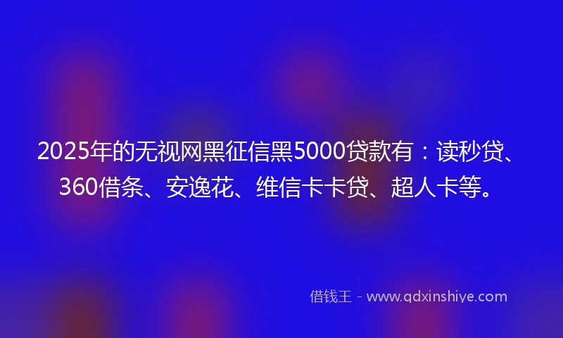 2025年的无视网黑征信黑5000贷款有：读秒贷、360借条、安逸花、维信卡卡贷、超人卡等。