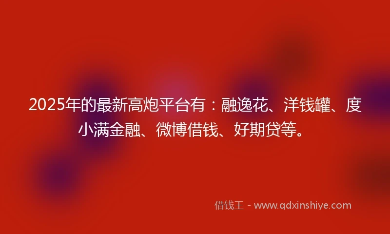 2025年的最新高炮平台有：融逸花、洋钱罐、度小满金融、微博借钱、好期贷等。
