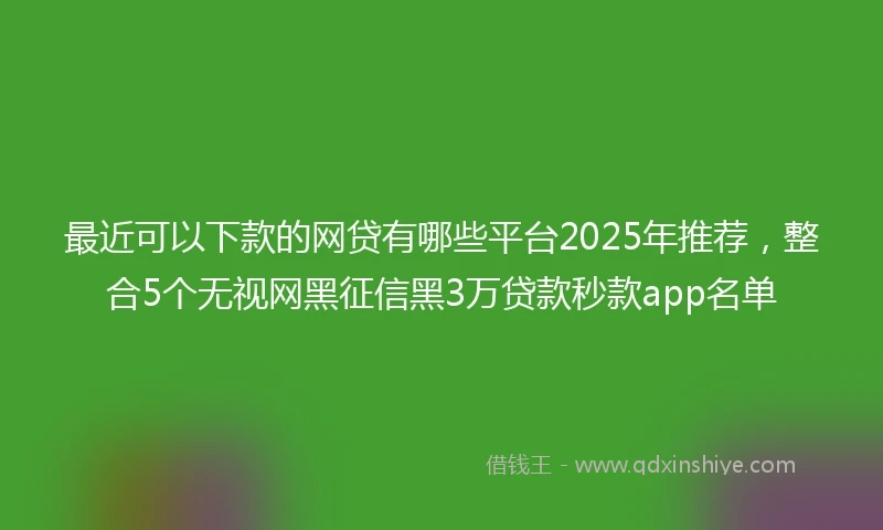 最近可以下款的网贷有哪些平台2025年推荐，整合5个无视网黑征信黑3万贷款秒款app名单