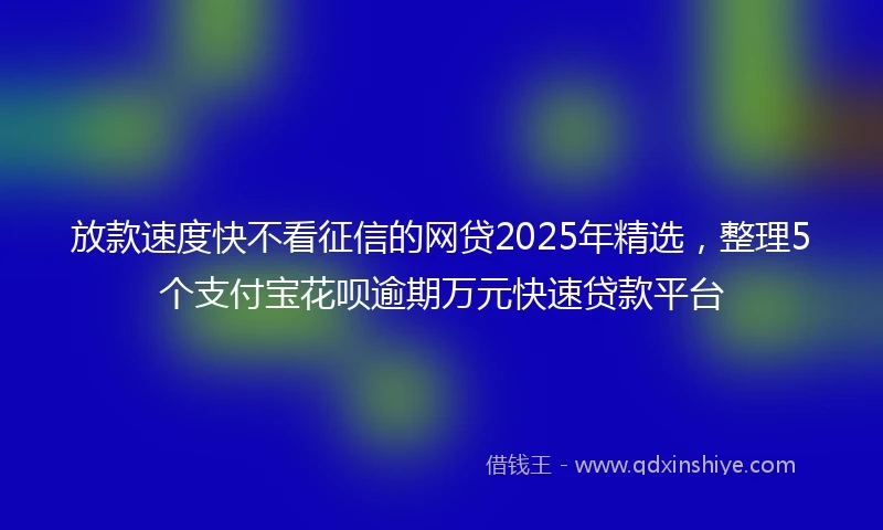 放款速度快不看征信的网贷2025年精选，整理5个支付宝花呗逾期万元快速贷款平台
