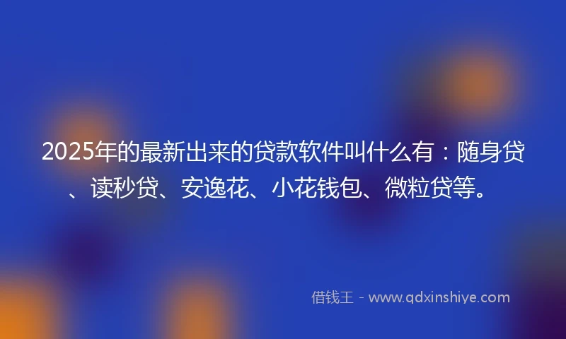 2025年的最新出来的贷款软件叫什么有：随身贷、读秒贷、安逸花、小花钱包、微粒贷等。