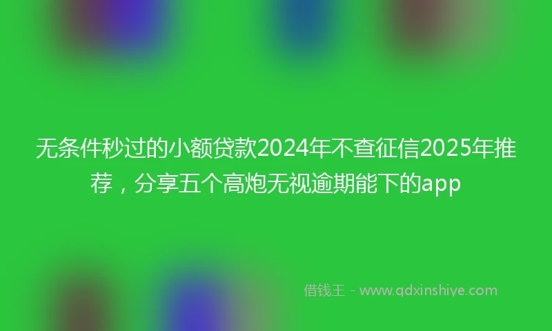 无条件秒过的小额贷款2024年不查征信2025年推荐，分享五个高炮无视逾期能下的app