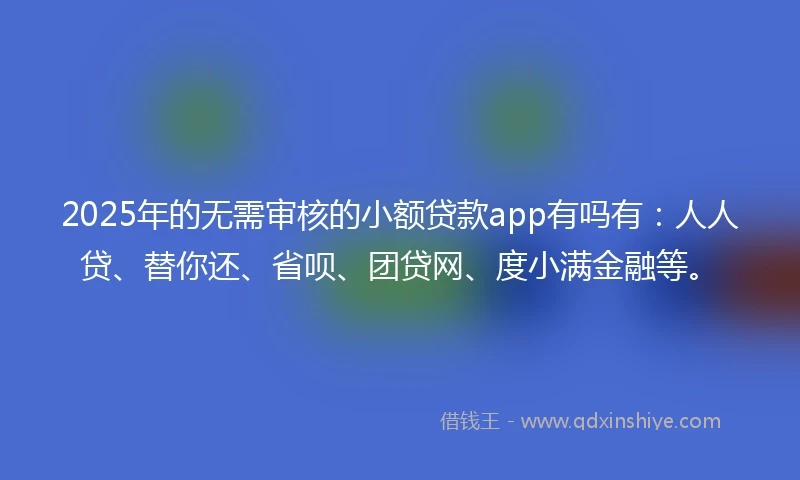 2025年的无需审核的小额贷款app有吗有：人人贷、替你还、省呗、团贷网、度小满金融等。