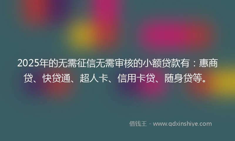 2025年的无需征信无需审核的小额贷款有：惠商贷、快贷通、超人卡、信用卡贷、随身贷等。