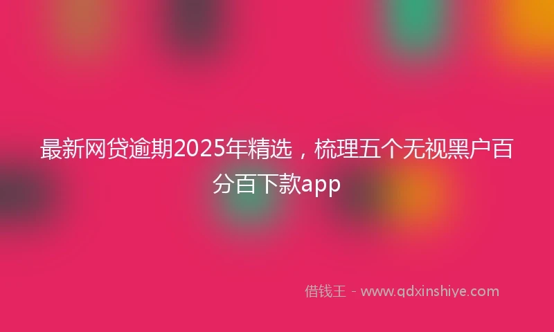 最新网贷逾期2025年精选，梳理五个无视黑户百分百下款app