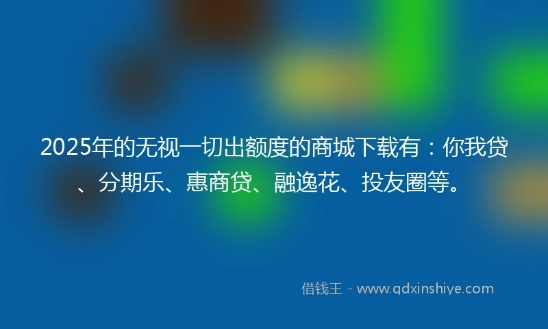 2025年的无视一切出额度的商城下载有：你我贷、分期乐、惠商贷、融逸花、投友圈等。