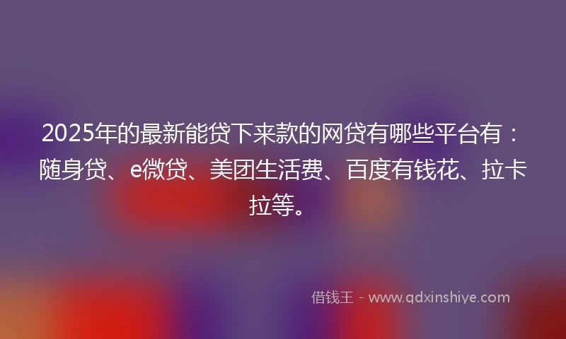 2025年的最新能贷下来款的网贷有哪些平台有：随身贷、e微贷、美团生活费、百度有钱花、拉卡拉等。