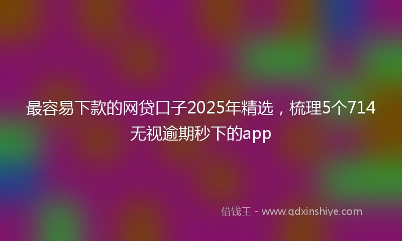 最容易下款的网贷口子2025年精选，梳理5个714无视逾期秒下的app