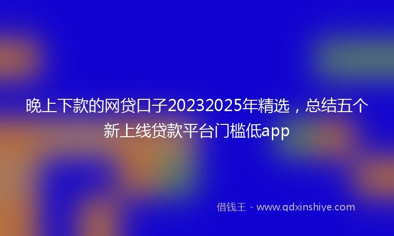 晚上下款的网贷口子20232025年精选，总结五个新上线贷款平台门槛低app