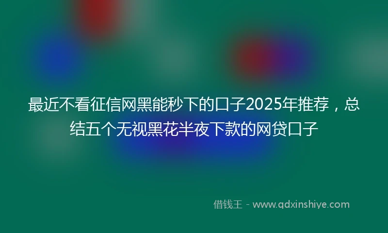 最近不看征信网黑能秒下的口子2025年推荐，总结五个无视黑花半夜下款的网贷口子