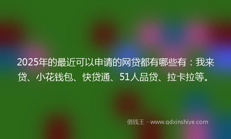 2025年的最近可以申请的网贷都有哪些有：我来贷、小花钱包、快贷通、51人品贷、拉卡拉等。