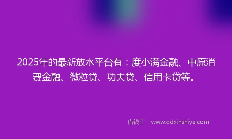2025年的最新放水平台有：度小满金融、中原消费金融、微粒贷、功夫贷、信用卡贷等。