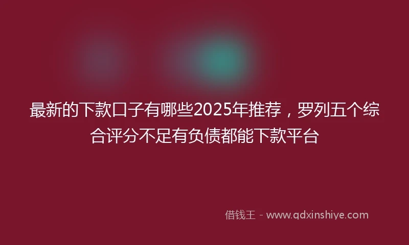 最新的下款口子有哪些2025年推荐，罗列五个综合评分不足有负债都能下款平台