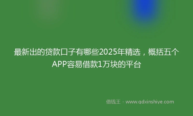 最新出的贷款口子有哪些2025年精选，概括五个APP容易借款1万块的平台
