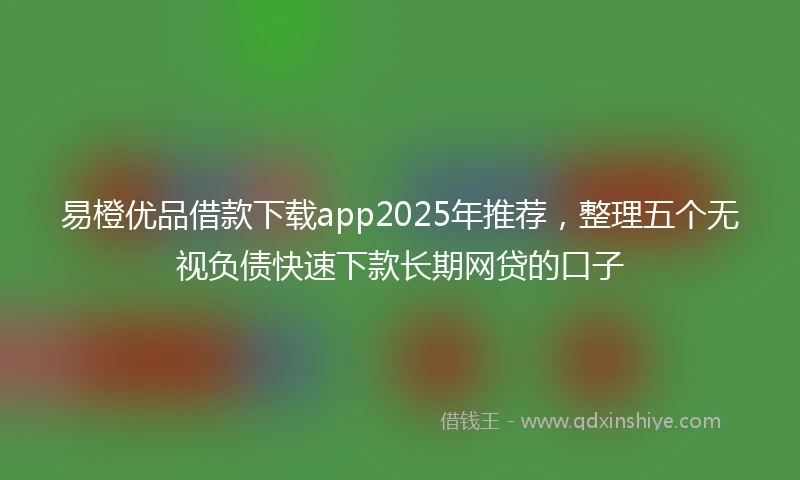 易橙优品借款下载app2025年推荐，整理五个无视负债快速下款长期网贷的口子