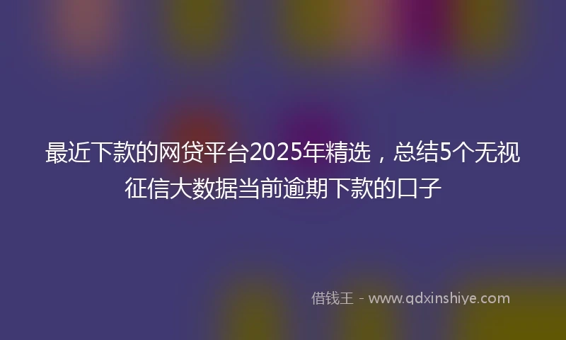 最近下款的网贷平台2025年精选,总结5个无视征信大数据当前逾期下款的口子