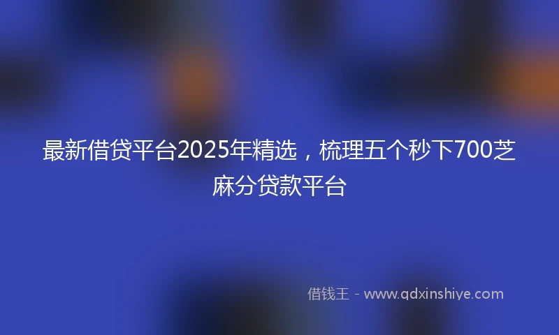 最新借贷平台2025年精选，梳理五个秒下700芝麻分贷款平台