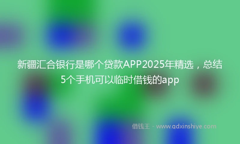 新疆汇合银行是哪个贷款APP2025年精选，总结5个手机可以临时借钱的app