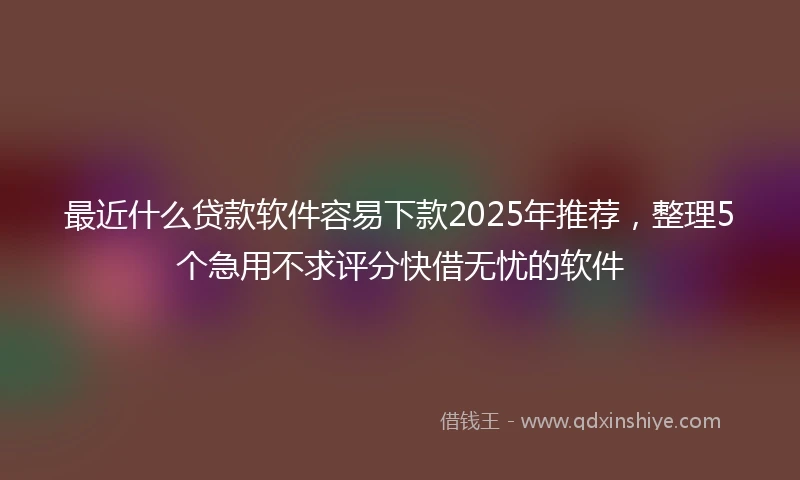 最近什么贷款软件容易下款2025年推荐,整理5个急用不求评分快借无忧的软件