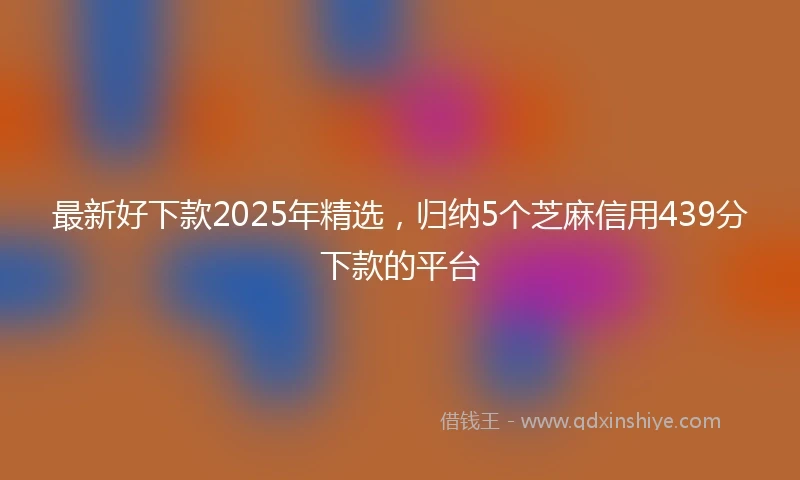 最新好下款2025年精选，归纳5个芝麻信用439分下款的平台