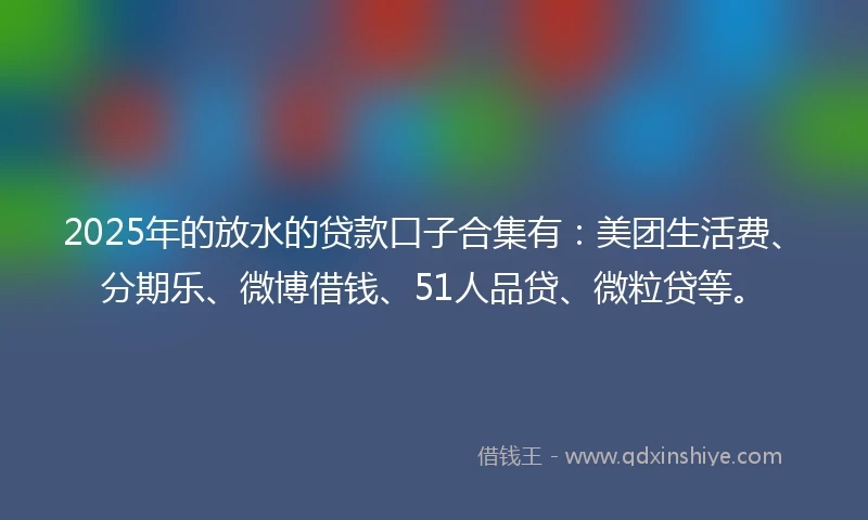 2025年的放水的贷款口子合集有：美团生活费、分期乐、微博借钱、51人品贷、微粒贷等。