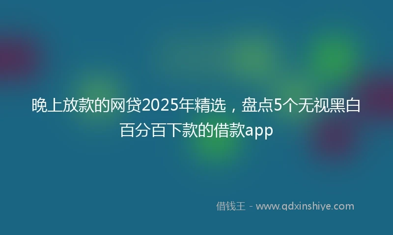 晚上放款的网贷2025年精选，盘点5个无视黑白百分百下款的借款app