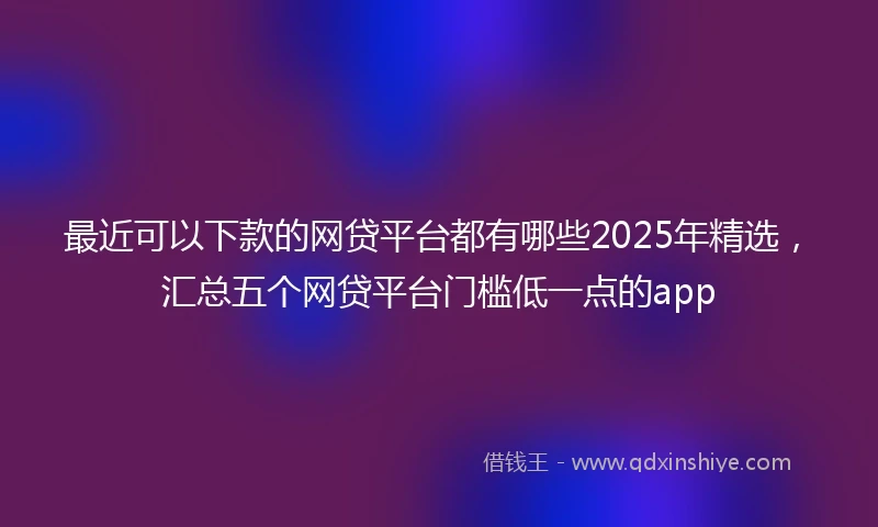 最近可以下款的网贷平台都有哪些2025年精选，汇总五个网贷平台门槛低一点的app