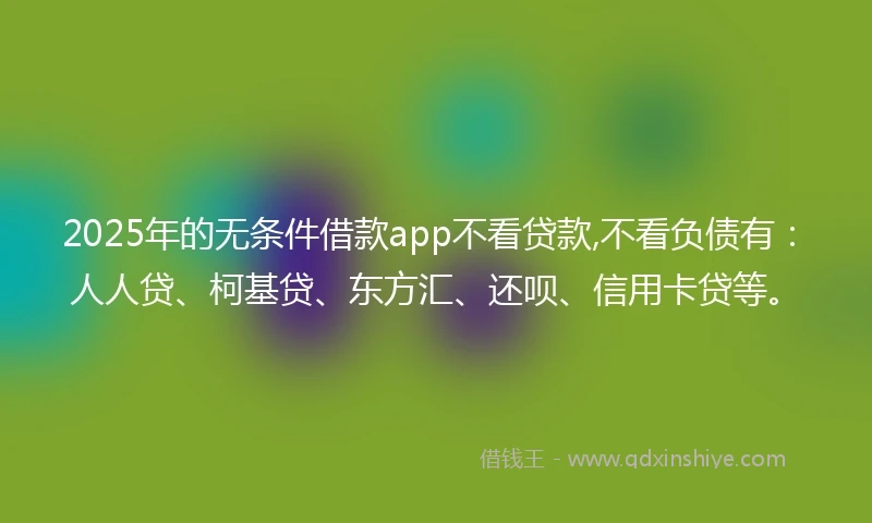 2025年的无条件借款app不看贷款,不看负债有：人人贷、柯基贷、东方汇、还呗、信用卡贷等。