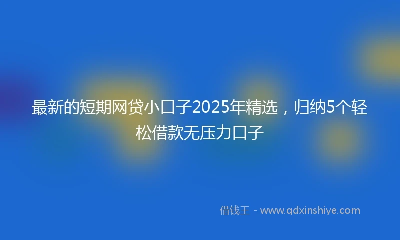 最新的短期网贷小口子2025年精选，归纳5个轻松借款无压力口子