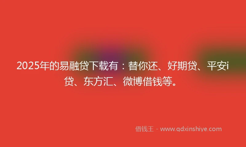 2025年的易融贷下载有：替你还、好期贷、平安i贷、东方汇、微博借钱等。