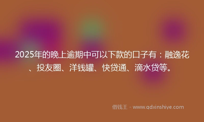 2025年的晚上逾期中可以下款的口子有：融逸花、投友圈、洋钱罐、快贷通、滴水贷等。