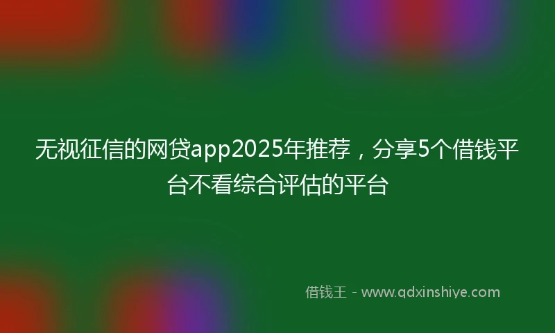 无视征信的网贷app2025年推荐，分享5个借钱平台不看综合评估的平台