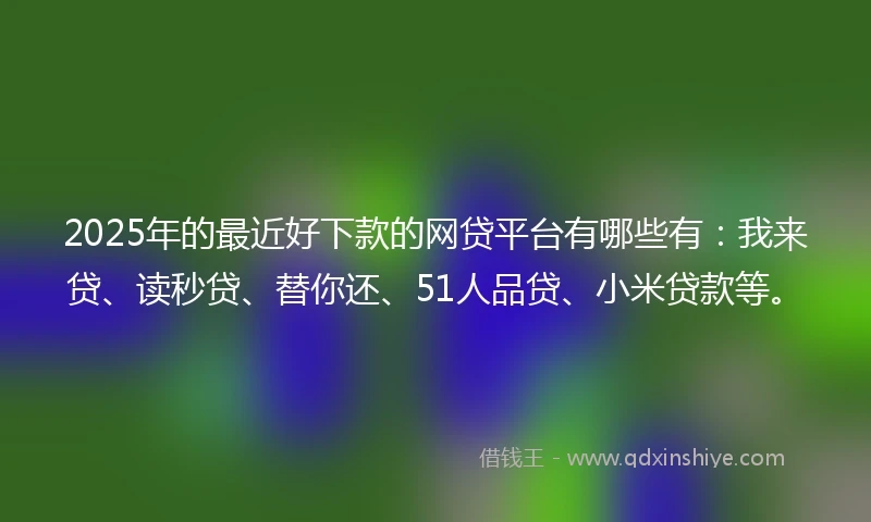 2025年的最近好下款的网贷平台有哪些有：我来贷、读秒贷、替你还、51人品贷、小米贷款等。