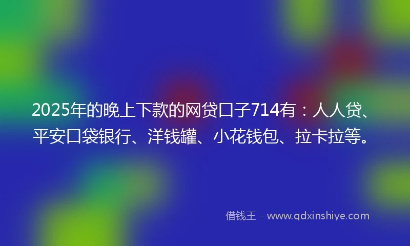 2025年的晚上下款的网贷口子714有：人人贷、平安口袋银行、洋钱罐、小花钱包、拉卡拉等。