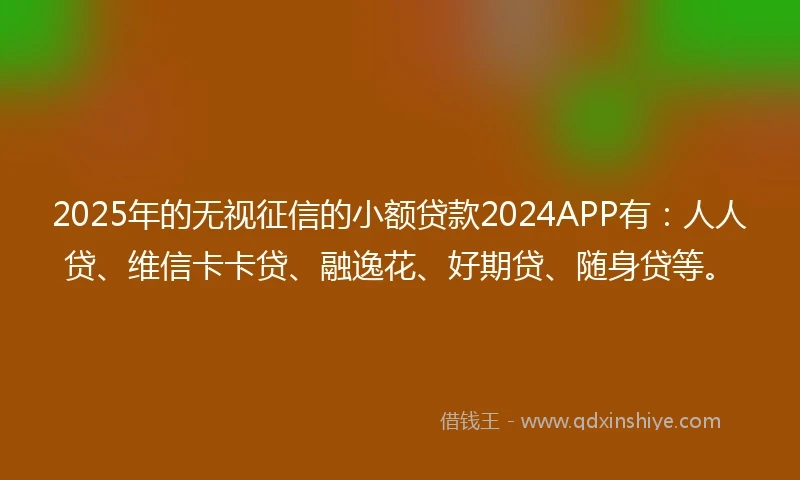 2025年的无视征信的小额贷款2024APP有：人人贷、维信卡卡贷、融逸花、好期贷、随身贷等。