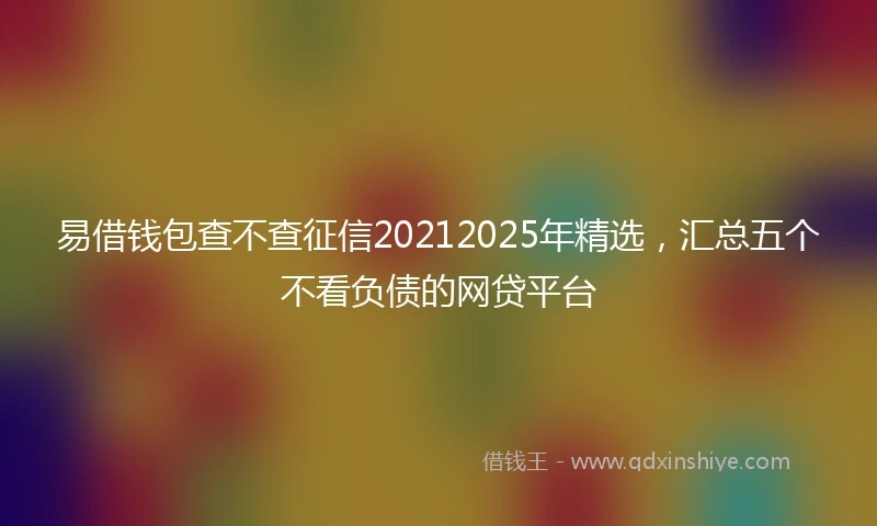 易借钱包查不查征信20212025年精选，汇总五个不看负债的网贷平台