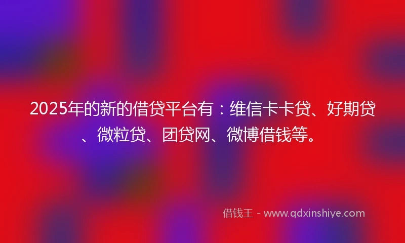 2025年的新的借贷平台有：维信卡卡贷、好期贷、微粒贷、团贷网、微博借钱等。