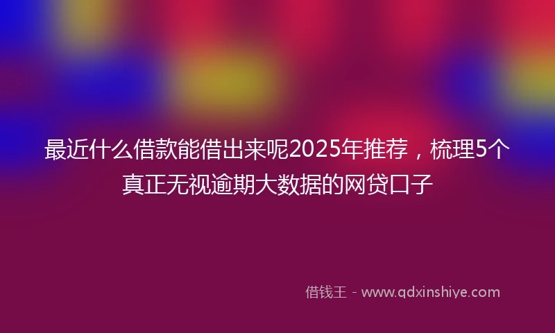 最近什么借款能借出来呢2025年推荐，梳理5个真正无视逾期大数据的网贷口子