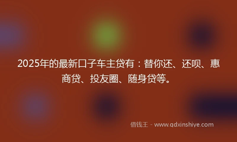 2025年的最新口子车主贷有：替你还、还呗、惠商贷、投友圈、随身贷等。