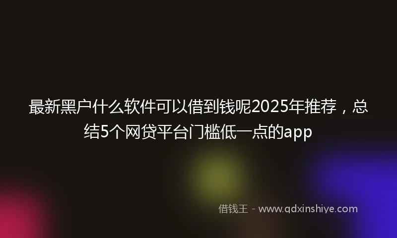 最新黑户什么软件可以借到钱呢2025年推荐，总结5个网贷平台门槛低一点的app