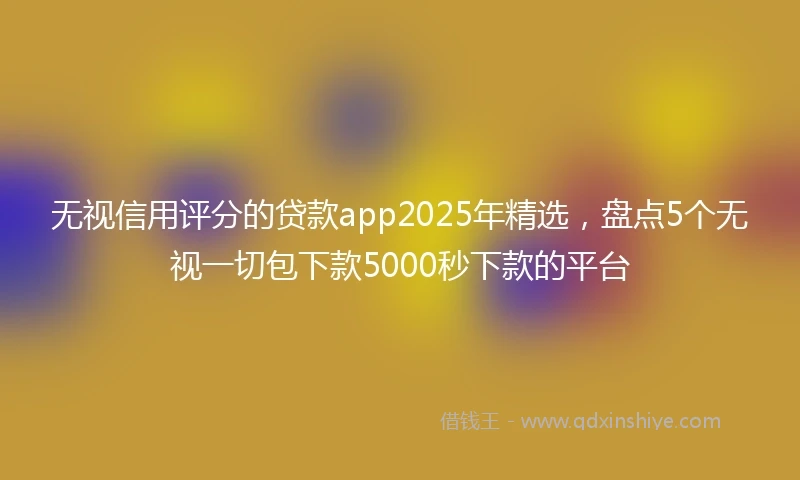 无视信用评分的贷款app2025年精选，盘点5个无视一切包下款5000秒下款的平台