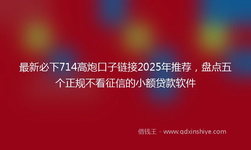 最新必下714高炮口子链接2025年推荐，盘点五个正规不看征信的小额贷款软件