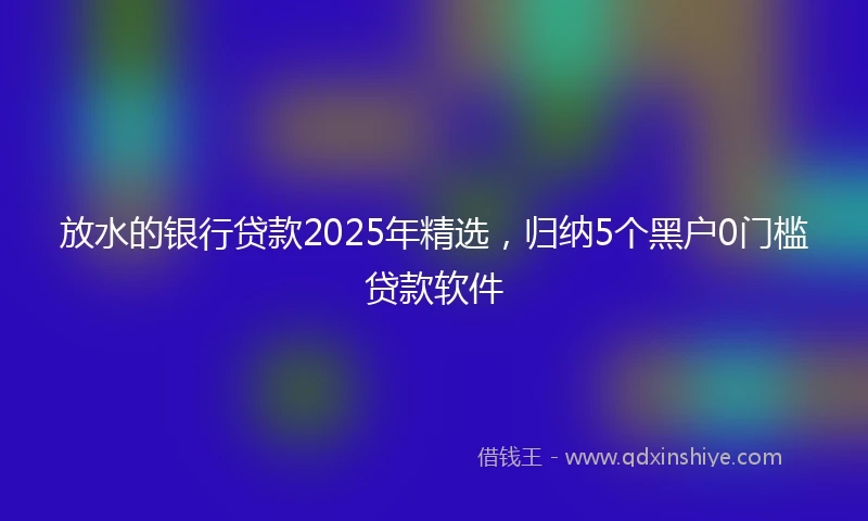 放水的银行贷款2025年精选，归纳5个黑户0门槛贷款软件