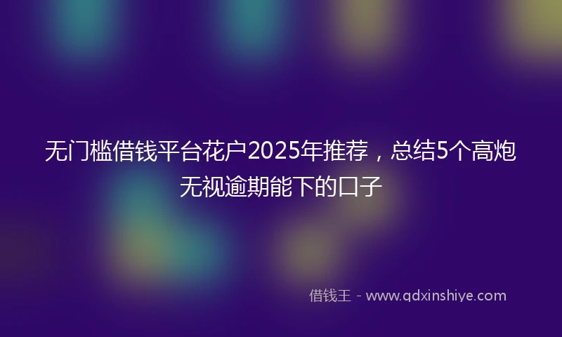 无门槛借钱平台花户2025年推荐，总结5个高炮无视逾期能下的口子