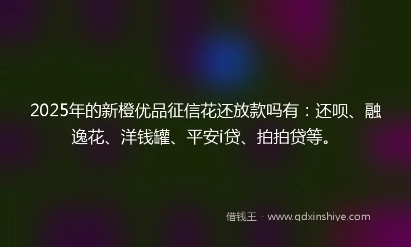 2025年的新橙优品征信花还放款吗有：还呗、融逸花、洋钱罐、平安i贷、拍拍贷等。