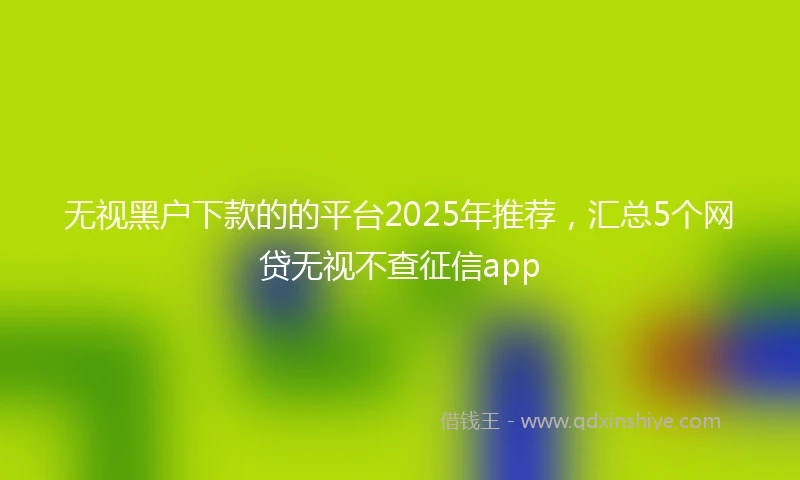 无视黑户下款的的平台2025年推荐，汇总5个网贷无视不查征信app