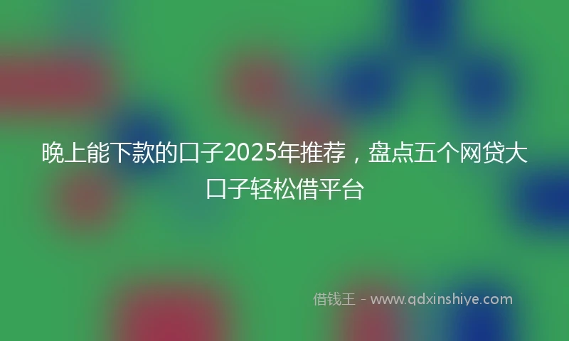 晚上能下款的口子2025年推荐,盘点五个网贷大口子轻松借平台