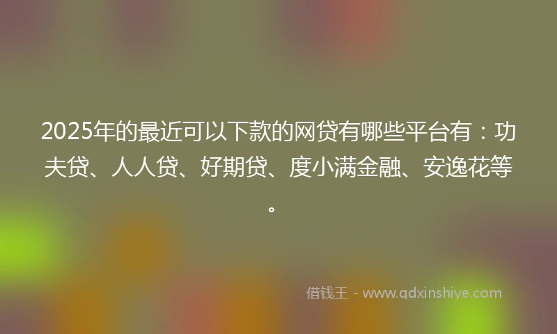 2025年的最近可以下款的网贷有哪些平台有：功夫贷、人人贷、好期贷、度小满金融、安逸花等。